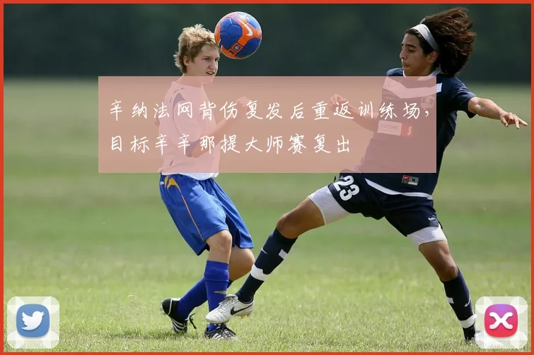 辛纳法网背伤复发后重返训练场，目标辛辛那提大师赛复出