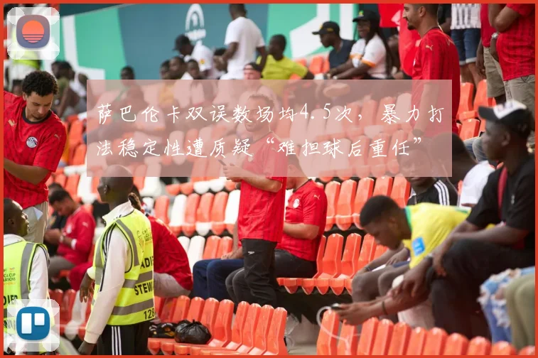萨巴伦卡双误数场均4.5次，暴力打法稳定性遭质疑“难担球后重任”