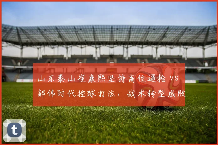山东泰山崔康熙坚持高位逼抢 vs 郝伟时代控球打法，战术转型成败几何？