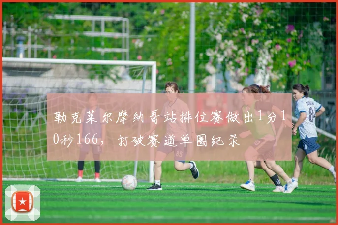 勒克莱尔摩纳哥站排位赛做出1分10秒166，打破赛道单圈纪录