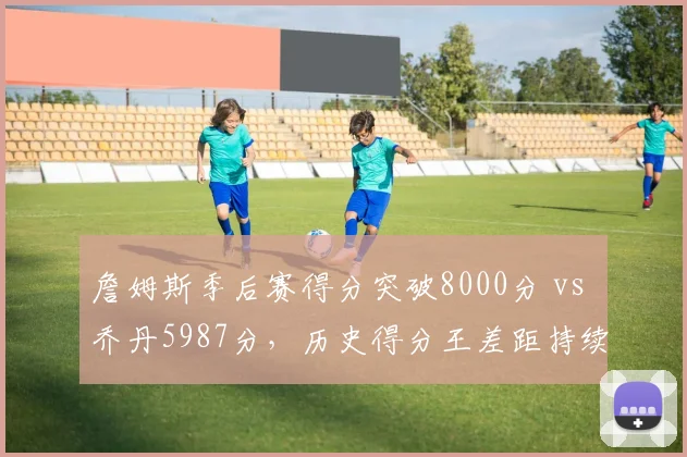 詹姆斯季后赛得分突破8000分 vs 乔丹5987分，历史得分王差距持续扩大